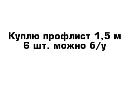 Куплю профлист 1,5 м 6 шт. можно б/у